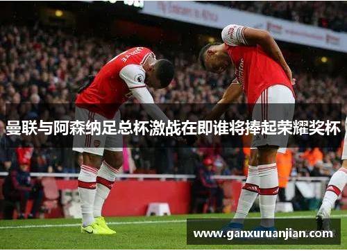 曼联与阿森纳足总杯激战在即谁将捧起荣耀奖杯